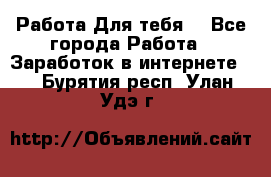 Работа Для тебя  - Все города Работа » Заработок в интернете   . Бурятия респ.,Улан-Удэ г.